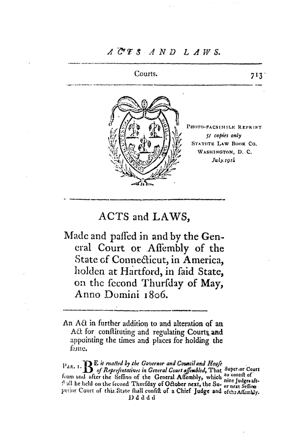 handle is hein.ssl/ssct0362 and id is 1 raw text is: A 0TS A ND LAWS.

Courts.                           7 13
'/I ].    ~                 51 copies only
STATTT LAW BOOK CO.
WA.IMINGTON, D. C.
ACTS and LAWS,
Made and paffed in and by the Gen..
cral Court or Affembly of the
State of Conne6'ticut, in America,
holden at Hartford, in faid State,
on the fccond Thurfday of May,
Anno Domini i8o6.
An ACt in further addition to and alteration of an
ACI for conftituting and regulating Courts.and
appointing the times and places for holding the
lain e.
PA . . -E it enaaed ly tAr Governor and Coinciland Hopfe
.   f Reprefentafives in General Court alaed, That Supoor Court
Fom arid alfter the Seffion of the General Affembly, which .....
. all be held on the fecond Thurfday of Oetcher next, the Su- er next Seflina
pcrior Court of thijtate (hall confift of a Chief Judge and oft..Affuntly.
1) d a d d


