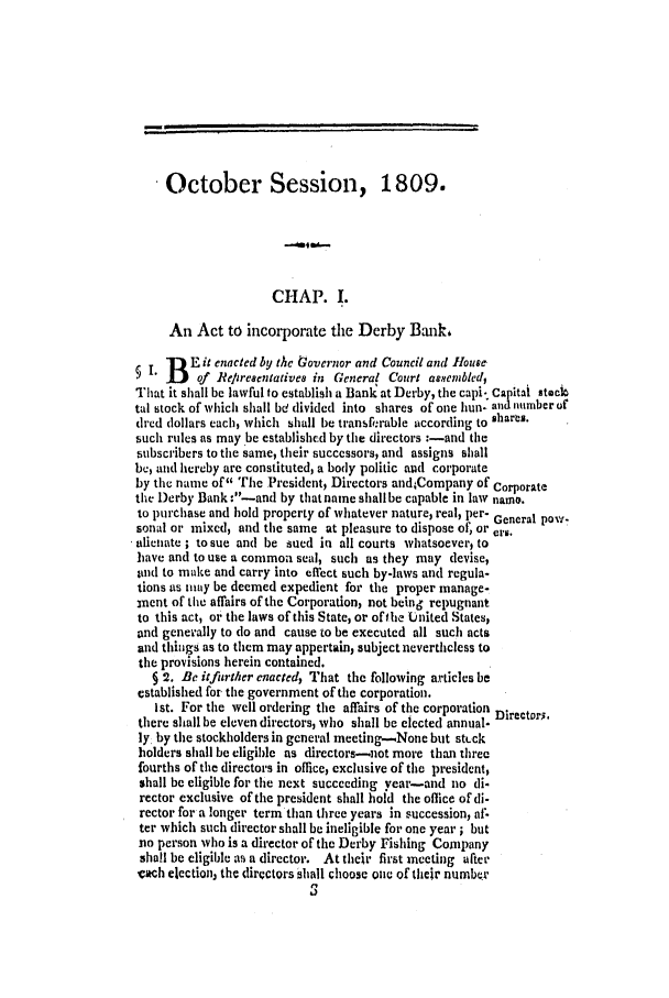 handle is hein.ssl/ssct0370 and id is 1 raw text is: .October Session, 1809.
CHAP. .
An Act to incorporate the Derby Bank,
B   E it enacted by the tovernor and Council and House
of Reliresentatives in General Court aasem bled,
That it shall be lawful to establish a Bank at Derby, the capi- Capital staeci
tal stock of which shall bd divided into shares of one hun- and number of
dred dollars each, which shall be transf.rable according to shares.
such rules as may be established by the directors :-and the
subscribers to the same, their successors, and assigns shall
be, and hereby are constituted, a body politic and corporate
by the name of The President, Directors andCompany of Corporate
the Derby Bank :-and by that name shall be capable in law namo.
to lrchase and hold property of whatever nature, real, per- General pow-
sonal or mixed, and the same at pleasure to dispose of, or ers.
alienate ; to sue and be sued in all courts whatsoever, to
have and to use a common seal, such as they may devise,
and to make and carry into effect such by-laws and regula-
tions ais may be deemed expedient for the proper manage-
nent of the affairs of the Corporation, not being repugnant
to this act, or the laws of this State, or of the United States,
and genevally to do and cause to be executed all such acts
and thiings as to them may appertain, subject nevertheless to
the provisions herein contained.
§ 2. Be itfurther enacted, That the following articles be
established for the government of the corporation.
1st. For the well ordering the affairs of the corporation Directors.
there shall be eleven directors, who shall be elected annual.
ly, by the stockholders in general meeting-None but st.ck
holders shall be eligible as dircctors-not more than three
fourths of the directors in olice, exclusive of the president,
shall be eligible for tle next succeeding year-and no di-
rector exclusive of the president shall hold the office of di-
rector for a longer term than three years in succession, af.
ter which such director shall be ineligible for one year ; but
no person who is a director of the Derby Fishing Company
shall be eligible as a director. At their first meeting after
each election, the dircctors shall choose one of their number

,..._                                    ,                                 ....             .


