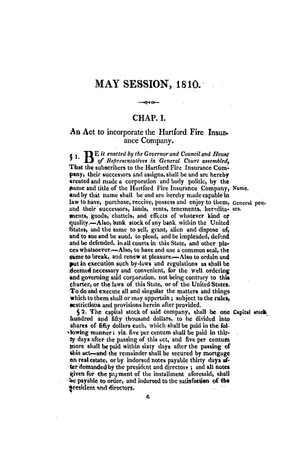 handle is hein.ssl/ssct0371 and id is 1 raw text is: MAY SESSION, 1810.
CHAP. 1.
An Act to incorporate the Hartford Fire Insun.
ance Company.
1B  E it enacted by the Governor and Council and Home
of Re/tre8c ntative# in General Court assembled,
That the subscribers to the Hartford Fire Insurance Com
pany, their successors and assigns, shall be and are hereby
ereated and made a corporation and body politic, by the
iame and title of the Hartford Fire Insurance Company, Name.
and by tha.t name shall be and are hereby made capable in
law to have, purchase, receive, possess and enjoy to them, Gcnerl pow,
and their'successors, linds, rents, tenements, herndita- ers.
mients, goods, chattels, and effects of whatever kind or
quality.-Alho, bank stock of any bank within the United
States, and the iame to sell, grant, alien and dispose of,
and to sue and be sued, to plead, and be impleaded, defend
and be defended, in all courts in this State, and other pla-
ces waatsoever.-Also, to have and use a common seal, the
same to break, and renew at pleasure..-Also to ordain. and
put in execution such by-laws and regulations as shall be
cleemed necessary and convenient, for -the srell ordering
and governing said corporation, not being contrary to this
charter, or the laws of this State, or of theUnted States.
To do and execute all and singular the matters and things
which to them shall or may appertain; subject to the rules,
estrictioos and provisions herein after provided.
§ . The capital stock-of said company, shall be one Capital vtodL-
hundred and fifty thousand dollars, to he divided into
shares of fifty dollars each, which shall be paid in the fol..
-iowing manner: yiz. five per centum shall be paid in thir-
y days after the passing of this act, and five per centum
more shall be paid within sixty lays after the passing of
this act-and the remainder shall be secured by mortgage
an real estate, or by indorsed notes payable thirty days a'-
ter demanded by the presidtnt and directore ; and all notes
given -for the payment of the installment aforesaid, shall
Ise payable to order, and indorsed to the satisfaction of the
resident tnd directors


