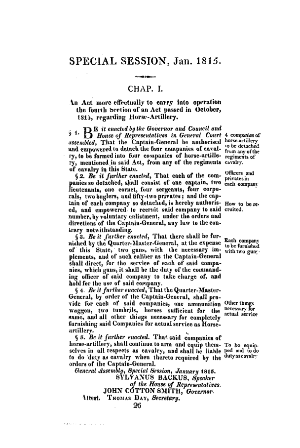 handle is hein.ssl/ssct0382 and id is 1 raw text is: SPECIAL SESSION, Jan. 1815.
CHAP. I.
-In Act more effretutlly to carry into operation
the fourd beetion of an Act passed in October,
Isit, regarding Horse-Artillery.
B -, it enacted by the Governor and Council and
1. Douse of Representatives in General Court 4 compaies of
assembled, That the Captain-General he authorised horsc-arallerv
of    10al ibedetach~d
and empowtred to detath the four coinpanier of envoi-  ,o  the
ry, to be formed into four companies of horse-artille- reginieiits of
ry, mentioned iu said Act, from any of the regiments cva-.
o'f cavalry in this State.
§ 2. Be it frlher enacted, That each of the corm-  lcers nd
panies so detached, shall consist of one captain, two  es In
lieutenants, one cornet, four sergeants, four corpo-
rals, two buglers, and fifty-two privates; and the cap-
tain of each company so letached, is hereby authoris- How 10 be re,
ed, and empowered to reer-it said company to said cruited.
number, by voluntary enlistment, under the orders and
directions of the Captain-General, any law to the con-
trary notiiithstandinig.
§ 3. Be it further enacted, That there shall he fur-
nislhed byo the Quarter.MLser-Geueral, at the expense Each comnparoF
to be furnished
of this State, two guns, with the necessary im- withtwo gun-
plements, and of such caliber as the Captaini-General
shall direct, for the service of each of said compa-
nies, which guns, it shall be the duty of the command-
ing officer of said company to take charge of, and
hold for the use of said eompany.
§ 4. Be itfnrther enacted, That the Quarter-Master-
General, by order of the Captain-General, shall pro-
vide for each of said companies, one ammunition Other things
waggon, two tumbrils, horses sufficieat for the necessarv for
same, and all other thinigs necessary for completely
furnishing said Companies for actual service as Horse-
artillerv.
§ 5. Be it further enacted. That said companies of
horse-artillery, shall continue to arm and equip them- To be equip.
selves in all respects as cavalry, and shall be liable Ixd and todo
to do 'duty as cavalry when thereto required by the dutyascavalr
orders of the Captain-General.
General Assemblq, Special Session, January iIst.
SVLVANU8 BACKUS, Speaker
of the House of Representatives.
JOHN COTTON SMITH, Governor.
t.ttest. THiOMAs DAY, Secretary.
26


