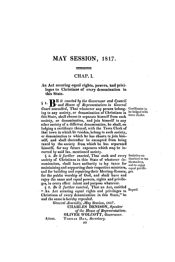handle is hein.ssl/ssct0387 and id is 1 raw text is: MAY SESSION, 1817.
CHAP. I.
An Act scouring equal rights, powers, und privi-
leges to Christians of every denomination in
this State.
-B  E it enacted by the Governour and Council
D 1    -and House of Representatives in General
Court assembled, That whenever any person belong- Certificates to
in- to any society, or denomination of Christians in be lodged with
tills State, Ihall c1oose to separate himself from such town clerks.
'society, or- denomination, and join himself to any
other society of a different denomination, he shall, oil
lodging a certificate thercof, with the Town Clerk of
that town in which lie' reides, belong to such society,
or denomination to which he has chosen to join him-
self, and shall thereafter be exempted from bein-
taxed by the society fronx which lie has separated
himself, for any future expences which may be in-
curred by said las. mentioned society.
§ 2. Be it further enacted, That each anti every societiesnun-
society of Christians in this State of whatever de- thorized to taN
I. thei.ie hves,
nomination, shall have authority to lay taxes i or ind to enjoy
maintaining and s pporting their respective ministers, equal privile.
and for building and repairingtheir Meeting-Rouses, ges.
for the public worship of God, and shall have and
enjoy the same ant equal powers, rights and privile-
ges, to every effect intent and purpose whatever.
§ . Be it further enacted, That an Act, entitled
6 An Act securing equal rights and privileges to Repeal.
Christians of every denominatiou in this State, be
and the same is hereby repealed.
General .flssembl!, Jay Session, t81,-.
CHARLES DENISON, Speaker
of the House of llepresentativeq.
OLIVEI WOLCOTT, Governour.
Attest.   TJ',1oAs DAY, Secretary.
*10


