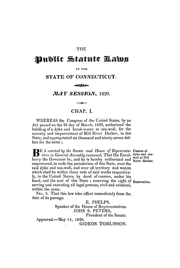 handle is hein.ssl/ssct0401 and id is 1 raw text is: THE

OF THE
STATE OF CONNECTICUT.
.1 Y SESSIO7, 1829.
CRAP. I.
WHEREAS the Congress of the United States, by an
Act passed on the 2d day of March, 1829, authorized the
building of'a dyke and break-water or sea-wall, for the
security and improvement of Ilill River Harbor, in this
State, and appropriated six thousand and ninety-seven dol-
lars for the same ;
B   E it enacted by the Senate and lhouse of Representa- Cession of
lives in General Assembly convened, That His Excel- dyke and sea-
,Wall at Mill
Jency the Governor be, and he is hereby authorized and River Harbor.
empowered, to cede the lurisdiction of this State, over the
said dyke and sea-wall, and over all territory and waters
which shall be within three rods of said works respective-
ly, to the United States, by deed of cession, under his
hand, and the seal of this State ; reserving the light of Reservation.
serving and executing all legal process, civil and criminal,
vithin the same.
SEc. 2. That this law take effect immediately f'om the
date of its passage.
E. PHELPS,
Speaker of the House of Representatives.
JOHN S. PETERS,
President of the Senate.
Approved.-May 14, 1829.
GIDEON TOMLINSON.


