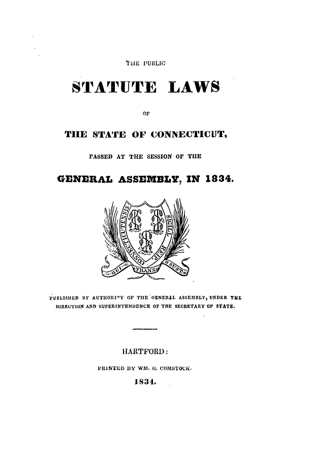 handle is hein.ssl/ssct0406 and id is 1 raw text is: '*I'1iW  PUBLIC
STATUTE LAWS
OF
TIE STATE OF CONNECTICUT,
PASSED AT THE SESSION OF THE
GENERAL ASSEMBLY, IN 1834.

VUBLISIIED DV AUTHORI'Y OF THE GENERAL ASSEMflLY, UNDER THE
DIRECTION AND SIJPERINTENDENCE OF THE SECRETARY OF STATE.
HARTFORD:
PILIN'I9D BY WAI. G. COMSTOCK.
1834.


