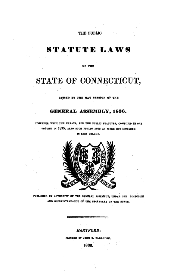 handle is hein.ssl/ssct0408 and id is 1 raw text is: THE PUBLIC

STATUTE LAWS
OF TUE
STATE OF CONNECTICUT,
pAsseE BY THE MAT SBSNoN OF THU
GENERAL ASSEMBLY, 1836.
TOCETIIET WITIH TUE ERRATA, 1OR TilE PUBLIC STATUTES, COMPILED IN ONE
VoLUME IN 1835, ALSO SUCH PUBLIC ACTS AS WERE NOT INCLUDED
IN NAID VOLUME.

PUBLISIHED BY AUTHORITY OF TUE. GENERAL ABSSEELY, UNDER, THE DIRExzT.ON
AND SUPBRINTENDANC Or THE SECRETARY Of THE STATE.

HARTFORD:
PRINTED BY JOHN U. ELDREDIC,
1836.


