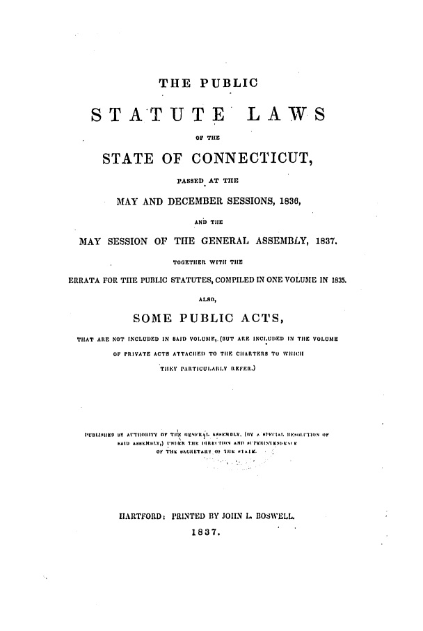 handle is hein.ssl/ssct0409 and id is 1 raw text is: THE PUBLIC
STATUTE LAWS
OF TIE
STATE OF CONNECTICUT,
PASSED AT TIE
MAY AND DECEMBER SESSIONS, 1836,
AND THE
MAY SESSION OF TIE GENERAL ASSEMBLY, 1837.
TOGETIER WITH THE
ERRATA FOR TIE PUBLIC STATUTES, COMPILED IN ONE VOLUM1E IN 1835.
ALSO,
SOME PUBLIC ACTS,
THAT ARE NOT INCLUDED IN SAID VOI.UMhI,. (nUT ARE INCIo UI)D IN TIlE VOLUME
OF PRIVATE ACTS ATTACIIEID TO TIIE CIIARTERS To WillI'll
TIIEY PARTICUI.ARLV  REFE.R.)
h'U IHII II 1 V  A I'IIIIII    TIlE  Il I'P l  AA ,IIMOIV. l ily (11V '  IA?, IlEKII'.TIIN  4iI
SAIW  ASNllMIII.V,)  I'Nl~kImII  II  lhlltgi  rl 14  AND  Al 'I'9ltlN'lK.Nll it
Oh  'H1K  0 Iht ItETAhLVIl  111L  ll    l.
IIARTFORDzI PRINTED BY JOHlN L BOSWELL.
1837.


