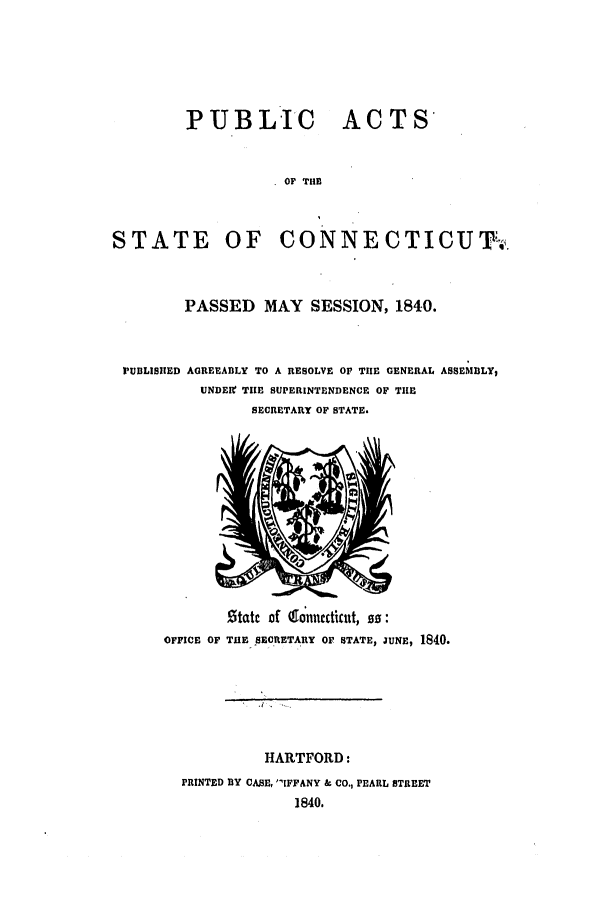 handle is hein.ssl/ssct0415 and id is 1 raw text is: P UB L IC ACTS
OF THE
STATE OF CONNECTICUT--.
PASSED MAY SESSION, 1840.
FUBLISHED AGREEABLY TO A RESOLVE OF TIE GENERAL ASSE6LY,
UNDER! TIE SUPERINTENDENCE OF THE
SECRETARY OF STATE.

Statc of &onnccticut, so:
OFFICE OF THE SECRETARY OF STATE, JUNE, 1840.
HARTFORD:
PRINTED BY CASE, IFFANY & CO., PEARL STREET
1840.


