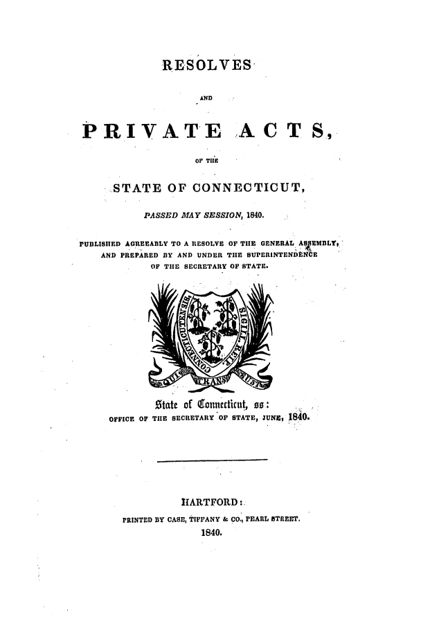 handle is hein.ssl/ssct0416 and id is 1 raw text is: REsOLVES
AND
PRIVATE A C T S,
OF TIE
STATE OF CONNECTICUT,
PASSED MAY SESSION, 1840,
PUBLISHED AGREEABLY TO A RESOLVE OF TIE GENERAL ASS MBLYT
AND PREPARED BY AND UNDER TIE SUPERINTEND N E
OF TIE SECRETARY OF STATE.

State of (goniicdicut s0
OFFICE OF TIlE SECRETARY OF STATE, JUNE, 1840.
HARTFORD:
PRINTED BY CASE, TIFFANY & CO., PEARL STREET.
1840.


