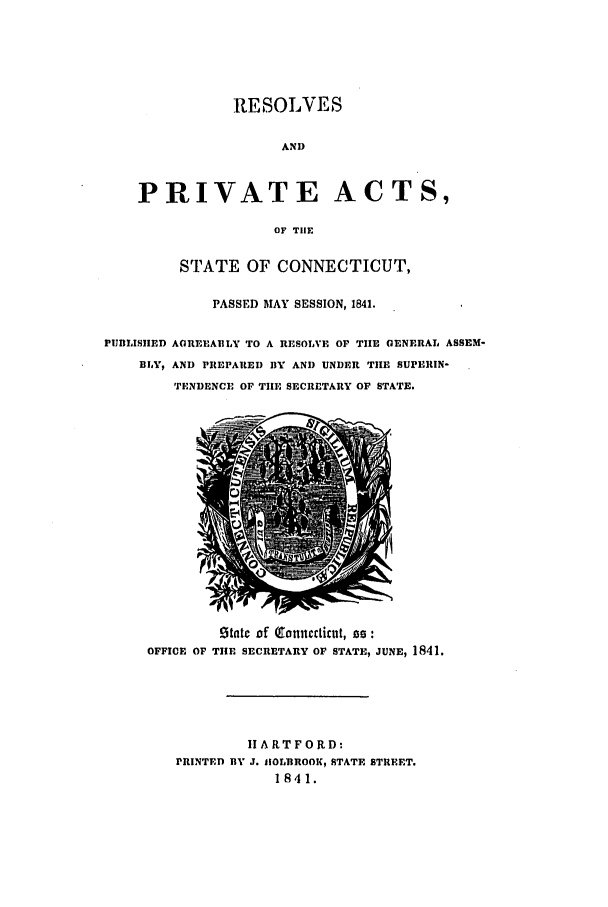 handle is hein.ssl/ssct0418 and id is 1 raw text is: RESOLVES
AND
PRIVATE ACTS,
OF TIlE
STATE OF CONNECTICUT,
PASSED MAY SESSION, 1841.
PUBILISIIED AGREEABLY TO A RESOLVE OF TIE GENERAL ASSEM-
BLY, AND PREPARED BY AND UNDER THE SUPERIN-
TENDENCE OF THE SECRETARY OF STATE.

!itatc of (otimctiut, 0:
OFFICE OF THE SECRETARY OF STATE, JUNE, 1841.
IIARTFORD:
PRINTED BY J. HOLBROOK, STATE STREET.
1841.


