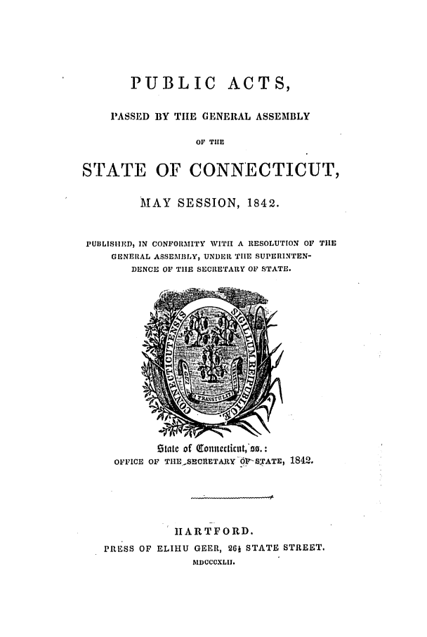 handle is hein.ssl/ssct0419 and id is 1 raw text is: PUBLIC ACTS,
PASSED BY TIE GENERAL ASSEMBLY
OF THE
STATE OF CONNECTICUT,
MAY SESSION, 1842.
PUBLISHEM, IN CONFORMITY WITH A RESOLUTION OF TilE
GENERAL ASSEMBILY, UNDER TIlE SUPERINTEN-
DENCE OF TIlE SECRETARY OF STATE.

Ztatc of (9Onlt:icnt, 00.:
OFFICE OF T.IESECIRETAW 61l .SI'ATE, 1842.
IIARTFORD.
PRESS OF ELIHU GEER, 261 STATE STREET.
blDCCCXLII.


