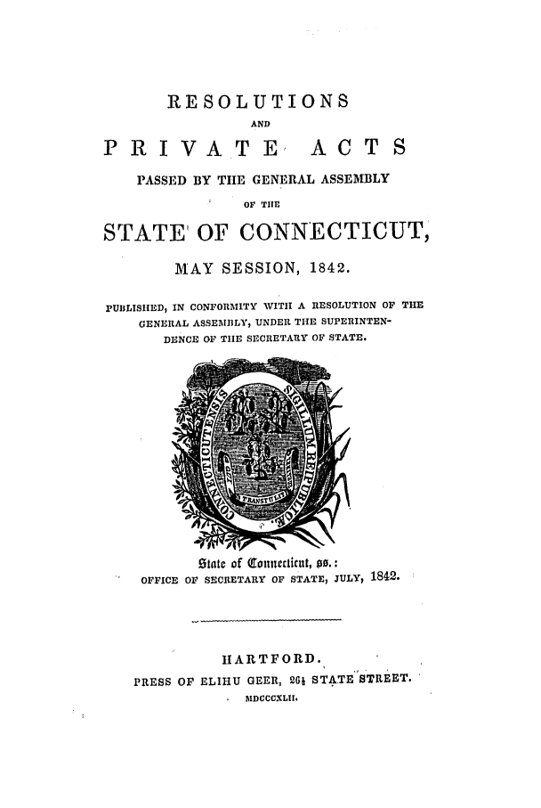 handle is hein.ssl/ssct0420 and id is 1 raw text is: RESOLUTIONS
AND
PRIVATE, ACTS
PASSED BY TIE GENERAL ASSEMBLY
OF TIUE
STATE OF CONNECTICUT,
MAY SESSION, 1842.
PUBLISHED, IN CONFORMITY VITI A RESOLUTION OF THE
GENERAL ASSEMBLY, UNDER THE SUPERINTEN-
DENCE OF TIIE SECRETARY OF STATE.

Otatc of (onllecti ut, po.:
OFFICE OF SECRETARY OF STATE, JULYI 1842.
HARTFORD.
PRESS OF ELIHU GEER, 261 STATE STREET.
blDCCCXLII.


