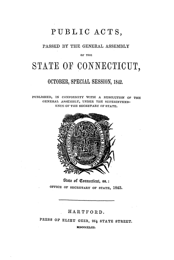 handle is hein.ssl/ssct0421 and id is 1 raw text is: PUBLIC ACTS,
PASSED BY THE GENERAL ASSEMBLY
OF  'TI-
STATE OF CONNECTICUT,
OCTOBER, SPECIAL SESSION, 1842,
PUBLISHED, IN CONFORMITY WITH A RESOLUITION Or THE
GENERAL ASSEMBLY, UNDER TIlE SUPEIIINTEND-
ENCO OF TIIE SECRETARY OF STATE.

state of (otumecticltt, so. :
OFFICE OF SECRETARY OF STATE, 1843.

HARTFORD.
PRESS OP ELIHU GEER, 261 STATE STREET.
MDOCOEXLIIU,


