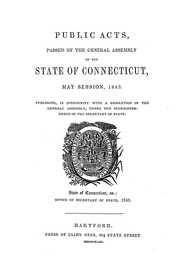 handle is hein.ssl/ssct0423 and id is 1 raw text is: PUBLIC ACTS,
PASSED BY TIE GENERAL ASSEMBLY
OF 'I'lEI
STATE OF CONNECTICUT,
MAY SESSION, 1843.
1PUBLISIIED, IN CONFORMITY WITI A RESOLUTION OF THE
GENERAL ASSEMBLY, UNDER THE SUPERINTEN-
DENCE OF TIIE SECRETARY OF STATE.

jetatc of Qtonuieticrt, zf. :
OFFICE OF SECRETARY OF STATE, 1S4-3.
HARTFORD.
PRESS OF ELIHU GEER, 26J STATE STREET.
MDCCCXLIII


