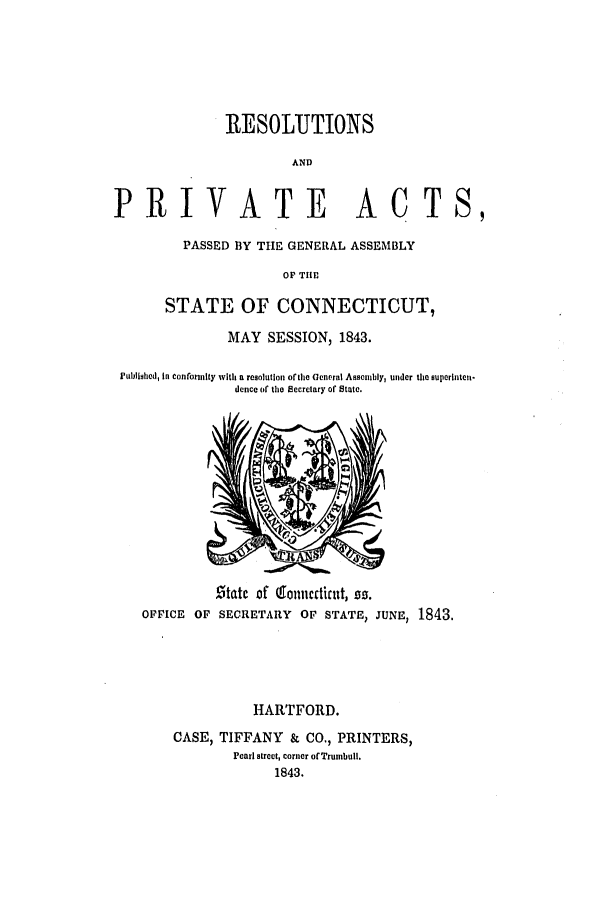 handle is hein.ssl/ssct0424 and id is 1 raw text is: RESOLITIONS
AND
PRIVATE            ACT
PASSED BY THE GENERAL ASSEMBLY
OF THl

STATE OF CONNECTICUT,
MAY SESSION, 1843.
Plublishcd, in conforinity with a resolution ofthe Gcneral Assembly, under the superlnten.
dence of the Secretary of State.

.5tatc of (0oniicctialt, go.
OFFICE OF SECRETARY OF STATE) JUNE, 1843.

HARTFORD.
CASE, TIFFANY & CO., PRINTERS,
Pearl street, corner of Trumbull.
1843.

S,


