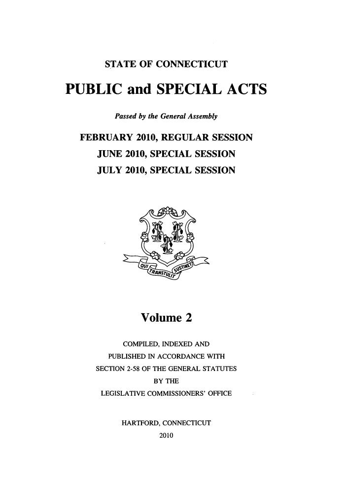 handle is hein.ssl/ssct0438 and id is 1 raw text is: STATE OF CONNECTICUT

PUBLIC and SPECIAL ACTS
Passed by the General Assembly
FEBRUARY 2010, REGULAR SESSION
JUNE 2010, SPECIAL SESSION
JULY 2010, SPECIAL SESSION

Volume 2
COMPILED, INDEXED AND
PUBLISHED IN ACCORDANCE WITH
SECTION 2-58 OF THE GENERAL STATUTES
BY THE
LEGISLATIVE COMMISSIONERS' OFFICE
HARTFORD, CONNECTICUT
2010


