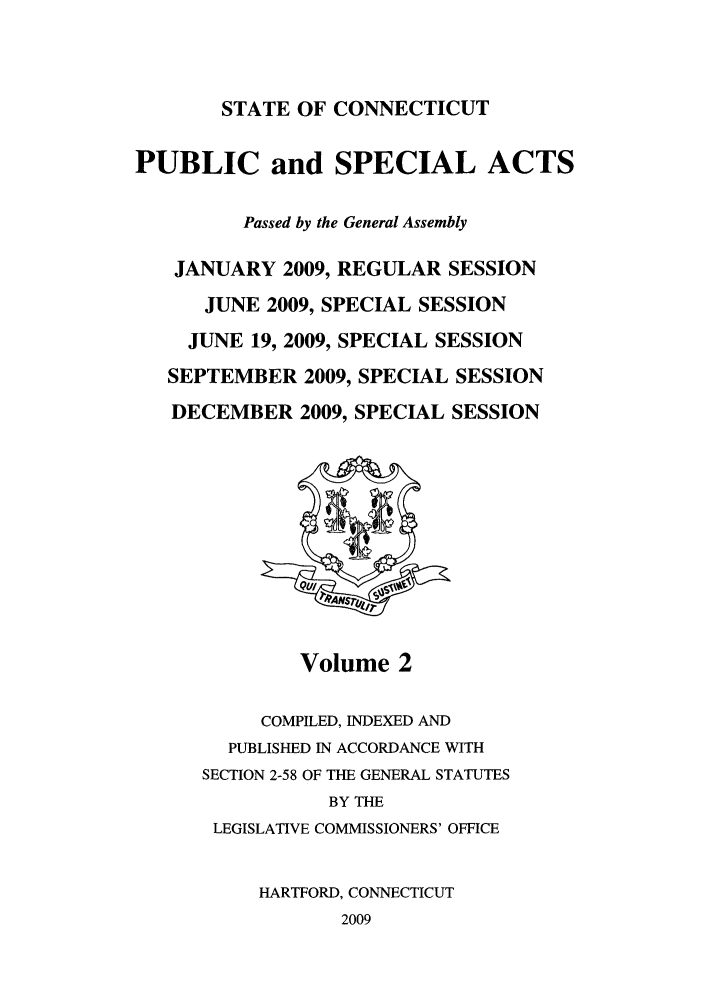 handle is hein.ssl/ssct0439 and id is 1 raw text is: STATE OF CONNECTICUT

PUBLIC and SPECIAL ACTS
Passed by the General Assembly
JANUARY 2009, REGULAR SESSION
JUNE 2009, SPECIAL SESSION
JUNE 19, 2009, SPECIAL SESSION
SEPTEMBER 2009, SPECIAL SESSION
DECEMBER 2009, SPECIAL SESSION

Volume 2

COMPILED, INDEXED AND
PUBLISHED IN ACCORDANCE WITH
SECTION 2-58 OF THE GENERAL STATUTES
BY THE
LEGISLATIVE COMMISSIONERS' OFFICE
HARTFORD, CONNECTICUT
2009


