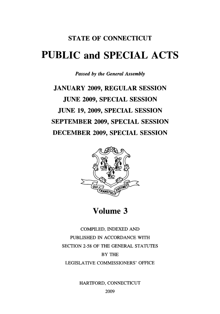 handle is hein.ssl/ssct0440 and id is 1 raw text is: STATE OF CONNECTICUT

PUBLIC and SPECIAL ACTS
Passed by the General Assembly
JANUARY 2009, REGULAR SESSION
JUNE 2009, SPECIAL SESSION
JUNE 19, 2009, SPECIAL SESSION
SEPTEMBER 2009, SPECIAL SESSION
DECEMBER 2009, SPECIAL SESSION

Volume 3

COMPILED, INDEXED AND
PUBLISHED IN ACCORDANCE WITH
SECTION 2-58 OF THE GENERAL STATUTES
BY THE
LEGISLATIVE COMMISSIONERS' OFFICE
HARTFORD, CONNECTICUT
2009


