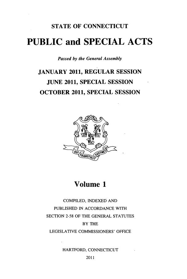 handle is hein.ssl/ssct0450 and id is 1 raw text is: STATE OF CONNECTICUT

PUBLIC and SPECIAL ACTS
Passed by the General Assembly
JANUARY 2011, REGULAR SESSION
JUNE 2011, SPECIAL SESSION
OCTOBER 2011, SPECIAL SESSION

Volume 1
COMPILED, INDEXED AND
PUBLISHED IN ACCORDANCE WITH
SECTION 2-58 OF THE GENERAL STATUTES
BY THE
LEGISLATIVE COMMISSIONERS' OFFICE
HARTFORD, CONNECTICUT
2011


