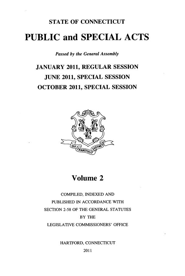 handle is hein.ssl/ssct0451 and id is 1 raw text is: STATE OF CONNECTICUT

PUBLIC and SPECIAL ACTS
Passed by the General Assembly
JANUARY 2011, REGULAR SESSION
JUNE 2011, SPECIAL SESSION
OCTOBER 2011, SPECIAL SESSION

Volume 2
COMPILED, INDEXED AND
PUBLISHED IN ACCORDANCE WITH
SECTION 2-58 OF THE GENERAL STATUTES
BY THE
LEGISLATIVE COMMISSIONERS' OFFICE
HARTFORD, CONNECTICUT
2011


