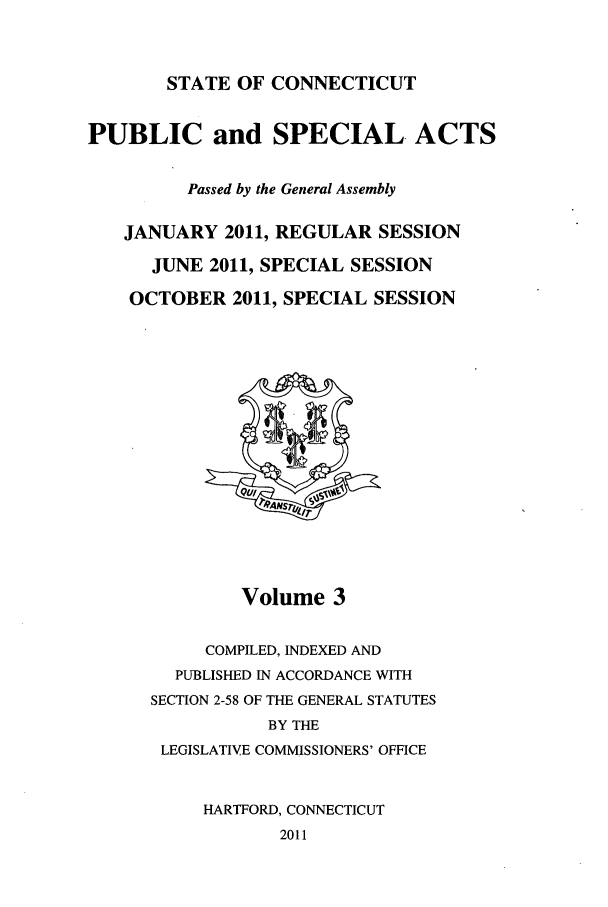 handle is hein.ssl/ssct0452 and id is 1 raw text is: STATE OF CONNECTICUT

PUBLIC and SPECIAL. ACTS
Passed by the General Assembly
JANUARY 2011, REGULAR SESSION
JUNE 2011, SPECIAL SESSION
OCTOBER 2011, SPECIAL SESSION

Volume 3
COMPILED, INDEXED AND
PUBLISHED IN ACCORDANCE WITH
SECTION 2-58 OF THE GENERAL STATUTES
BY THE
LEGISLATIVE COMMISSIONERS' OFFICE
HARTFORD, CONNECTICUT

2011


