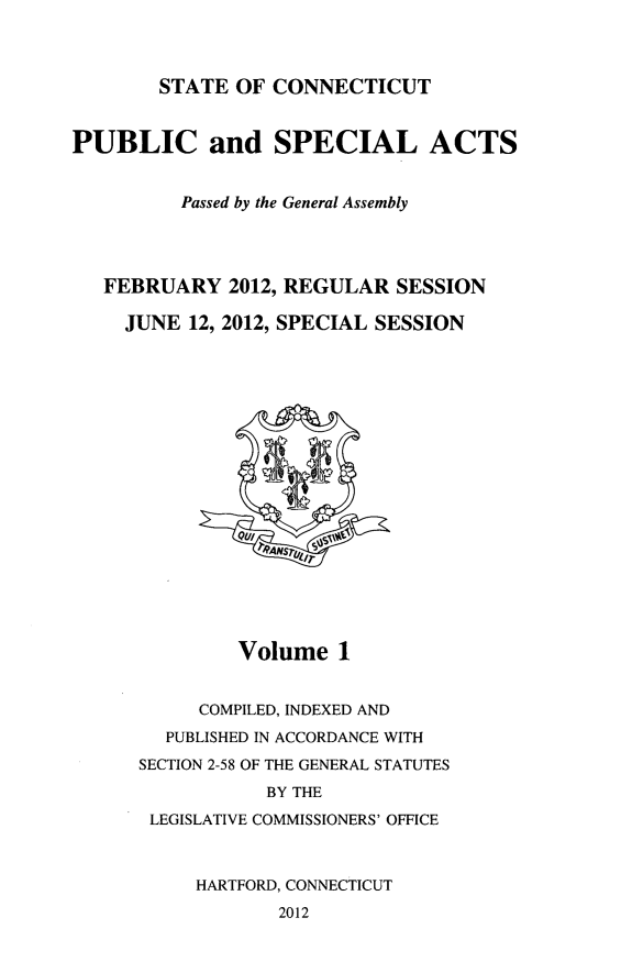 handle is hein.ssl/ssct0453 and id is 1 raw text is: STATE OF CONNECTICUT

PUBLIC and SPECIAL ACTS
Passed by the General Assembly
FEBRUARY 2012, REGULAR SESSION
JUNE 12, 2012, SPECIAL SESSION

Volume 1
COMPILED, INDEXED AND
PUBLISHED IN ACCORDANCE WITH
SECTION 2-58 OF THE GENERAL STATUTES
BY THE
LEGISLATIVE COMMISSIONERS' OFFICE
HARTFORD, CONNECTICUT
2012


