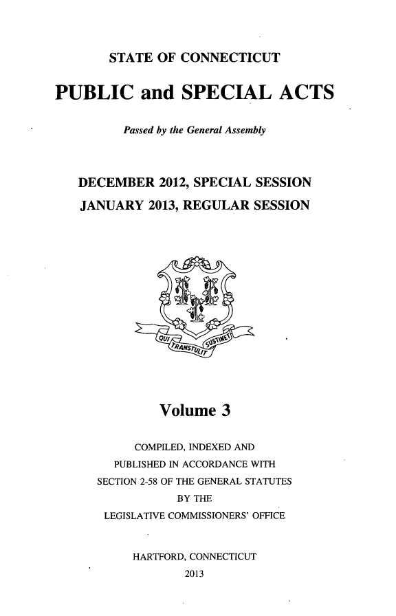handle is hein.ssl/ssct0457 and id is 1 raw text is: STATE OF CONNECTICUT

PUBLIC and SPECIAL ACTS
Passed by the General Assembly
DECEMBER 2012, SPECIAL SESSION
JANUARY 2013, REGULAR SESSION

Volume 3
COMPILED, INDEXED AND
PUBLISHED IN ACCORDANCE WITH
SECTION 2-58 OF THE GENERAL STATUTES
BY THE
LEGISLATIVE COMMISSIONERS' OFFICE
HARTFORD, CONNECTICUT
2013


