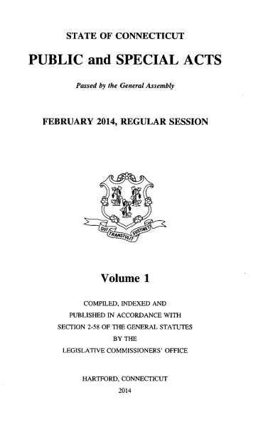 handle is hein.ssl/ssct0458 and id is 1 raw text is: STATE OF CONNECTICUT

PUBLIC and SPECIAL ACTS
Passed by the General Assembly
FEBRUARY 2014, REGULAR SESSION

Volume 1
COMPILED, INDEXED AND
PUBLISHED IN ACCORDANCE WITH
SECTION 2-58 OF THE GENERAL STATUTES
BY THE
LEGISLATIVE COMMISSIONERS' OFFICE
HARTFORD, CONNECTICUT
2014


