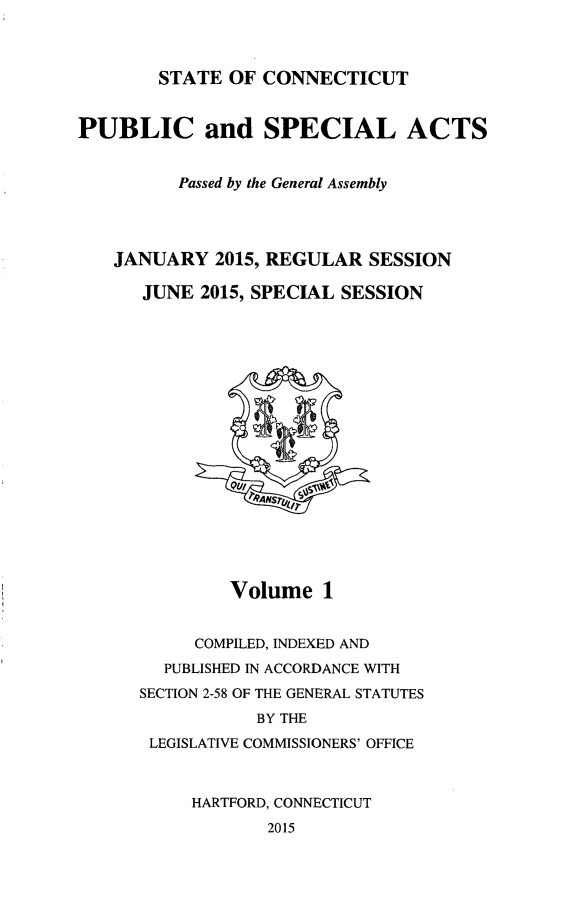 handle is hein.ssl/ssct0460 and id is 1 raw text is: 



        STATE  OF CONNECTICUT


PUBLIC and SPECIAL ACTS


          Passed by the General Assembly




   JANUARY   2015, REGULAR  SESSION

      JUNE  2015, SPECIAL SESSION











               QVIi






               Volume   1


           COMPILED, INDEXED AND
        PUBLISHED IN ACCORDANCE WITH
      SECTION 2-58 OF THE GENERAL STATUTES
                 BY THE
       LEGISLATIVE COMMISSIONERS' OFFICE



           HARTFORD, CONNECTICUT
                  2015


