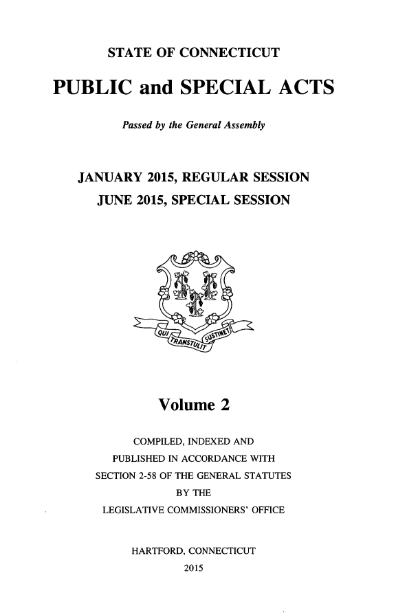 handle is hein.ssl/ssct0461 and id is 1 raw text is: 



STATE  OF CONNECTICUT


PUBLIC and SPECIAL ACTS


          Passed by the General Assembly




    JANUARY  2015, REGULAR  SESSION

      JUNE  2015, SPECIAL SESSION












               Qt//
                 4?NS'





               Volume   2


           COMPILED, INDEXED AND
        PUBLISHED IN ACCORDANCE WITH
      SECTION 2-58 OF THE GENERAL STATUTES
                 BY THE
       LEGISLATIVE COMMISSIONERS' OFFICE



           HARTFORD, CONNECTICUT
                   2015


