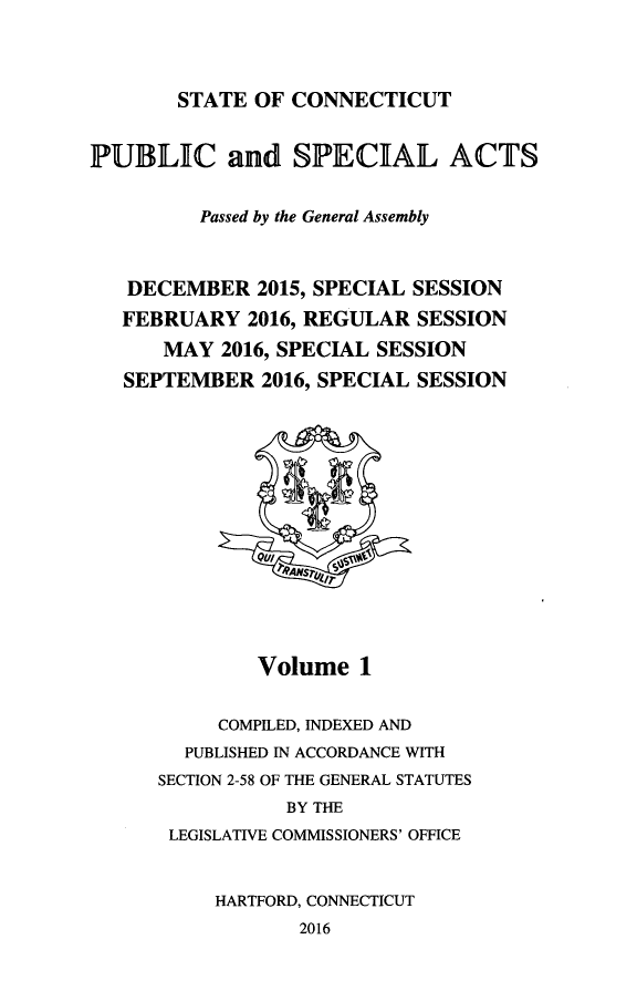 handle is hein.ssl/ssct0463 and id is 1 raw text is: 



STATE OF CONNECTICUT


PUBLIC and SPECIAL ACTS


         Passed by the General Assembly



   DECEMBER 2015, SPECIAL SESSION
   FEBRUARY 2016, REGULAR SESSION
      MAY 2016, SPECIAL SESSION
   SEPTEMBER 2016, SPECIAL SESSION


        Volume 1


     COMPILED, INDEXED AND
  PUBLISHED IN ACCORDANCE WITH
SECTION 2-58 OF THE GENERAL STATUTES
           BY THE
 LEGISLATIVE COMMISSIONERS' OFFICE


     HARTFORD, CONNECTICUT
            2016


