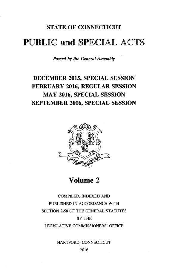 handle is hein.ssl/ssct0464 and id is 1 raw text is: 



STATE OF CONNECTICUT


PUBLIC and SPECIAL ACTS


         Passed by the General Assembly



   DECEMBER 2015, SPECIAL SESSION
   FEBRUARY 2016, REGULAR SESSION
      MAY 2016, SPECIAL SESSION
   SEPTEMBER 2016, SPECIAL SESSION


Volume 2


     COMPILED, INDEXED AND
  PUBLISHED IN ACCORDANCE WITH
SECTION 2-58 OF THE GENERAL STATUTES
           BY THE
 LEGISLATIVE COMMISSIONERS' OFFICE


     HARTFORD, CONNECTICUT
            2016


