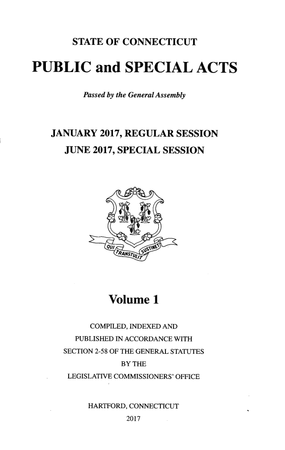 handle is hein.ssl/ssct0465 and id is 1 raw text is: 



STATE OF CONNECTICUT


PUBLIC and SPECIAL ACTS


          Passed by the General Assembly




    JANUARY  2017, REGULAR SESSION

      JUNE 2017, SPECIAL SESSION



















              Volume   1


           COMPLED, INDEXED AND
        PUBLISHED IN ACCORDANCE WITH
      SECTION 2-58 OF THE GENERAL STATUTES
                 BY THE
       LEGISLATIVE COMMISSIONERS' OFFICE



           HARTFORD, CONNECTICUT
                  2017


