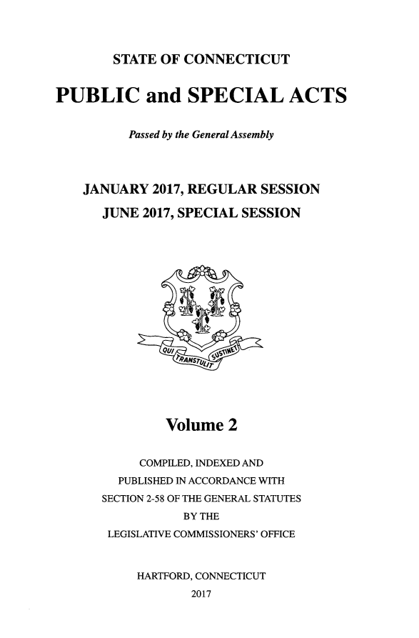 handle is hein.ssl/ssct0466 and id is 1 raw text is: 




STATE OF  CONNECTICUT


PUBLIC and SPECIAL ACTS


          Passed by the General Assembly




    JANUARY  2017, REGULAR  SESSION

      JUNE  2017, SPECIAL SESSION












                 7~9NS r7





               Volume  2


           COMPILED, INDEXED AND
        PUBLISHED IN ACCORDANCE WITH
      SECTION 2-58 OF THE GENERAL STATUTES
                 BY THE
       LEGISLATIVE COMMISSIONERS' OFFICE



           HARTFORD, CONNECTICUT
                  2017


