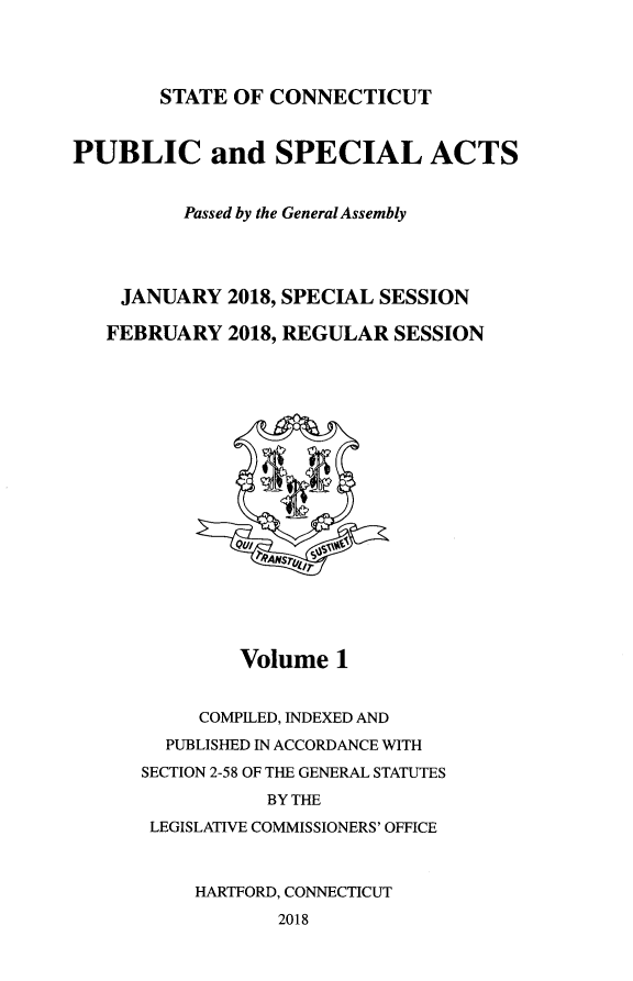 handle is hein.ssl/ssct0468 and id is 1 raw text is: 




STATE OF  CONNECTICUT


PUBLIC and SPECIAL ACTS


          Passed by the General Assembly




    JANUARY   2018, SPECIAL SESSION

    FEBRUARY  2018, REGULAR SESSION



















               Volume  1


           COMPILED, INDEXED AND
        PUBLISHED IN ACCORDANCE WITH
      SECTION 2-58 OF THE GENERAL STATUTES
                 BY THE
       LEGISLATIVE COMMISSIONERS' OFFICE



           HARTFORD, CONNECTICUT
                  2018



