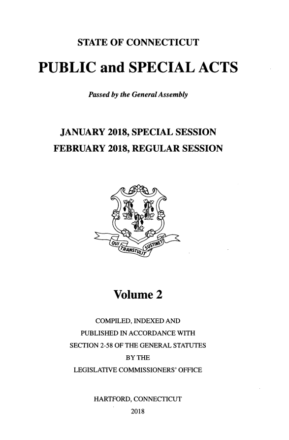 handle is hein.ssl/ssct0469 and id is 1 raw text is: 




STATE OF  CONNECTICUT


PUBLIC and SPECIAL ACTS


          Passed by the GeneralAssembly




    JANUARY   2018, SPECIAL SESSION

    FEBRUARY  2018, REGULAR SESSION



















               Volume  2


           COMPILED, INDEXED AND
        PUBLISHED IN ACCORDANCE WITH
      SECTION 2-58 OF THE GENERAL STATUTES
                 BY THE
       LEGISLATIVE COMMISSIONERS' OFFICE



           HARTFORD, CONNECTICUT
                  2018


