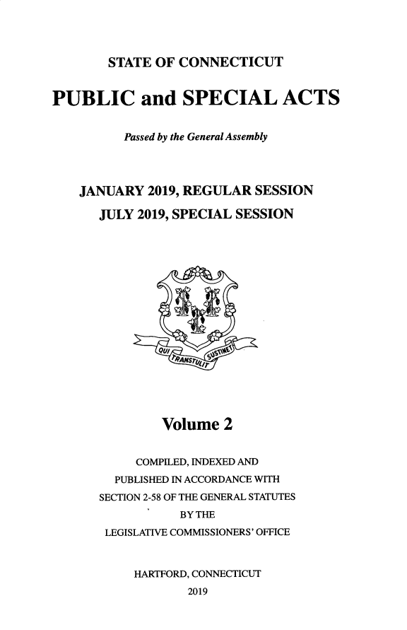 handle is hein.ssl/ssct0471 and id is 1 raw text is: 




STATE OF  CONNECTICUT


PUBLIC and SPECIAL ACTS


          Passed by the General Assembly




    JANUARY  2019, REGULAR  SESSION

      JULY  2019, SPECIAL SESSION



















               Volume  2


           COMPILED, INDEXED AND
        PUBLISHED IN ACCORDANCE WITH
      SECTION 2-58 OF THE GENERAL STATUTES
                 BY THE
       LEGISLATIVE COMMISSIONERS' OFFICE



           HARTFORD, CONNECTICUT
                  2019


