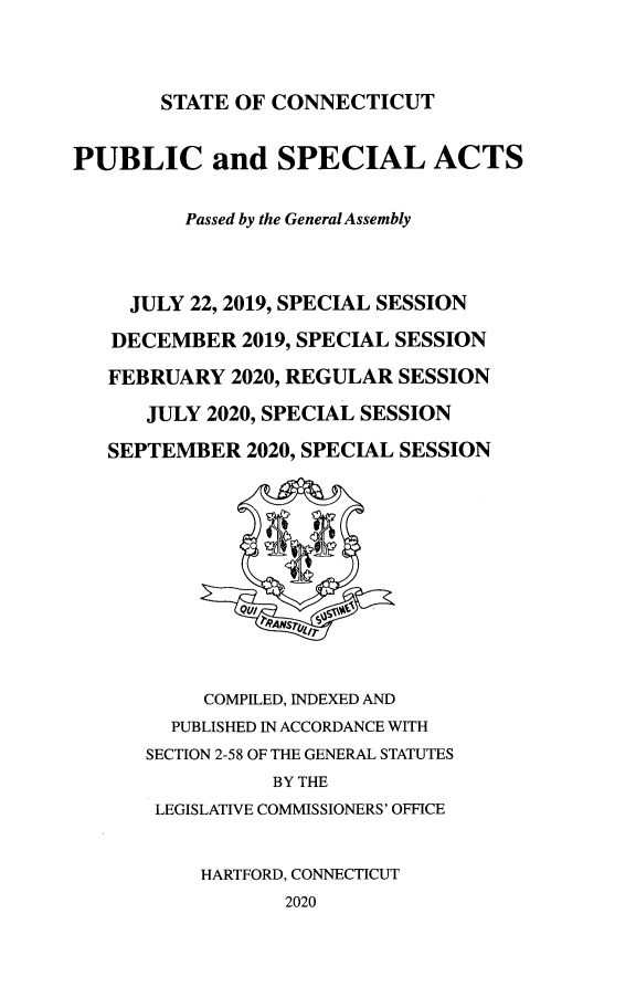handle is hein.ssl/ssct0472 and id is 1 raw text is: STATE OF CONNECTICUT

PUBLIC and SPECIAL ACTS
Passed by the General Assembly
JULY 22, 2019, SPECIAL SESSION
DECEMBER 2019, SPECIAL SESSION
FEBRUARY 2020, REGULAR SESSION
JULY 2020, SPECIAL SESSION
SEPTEMBER 2020, SPECIAL SESSION
QviI
T9ANST(  I
COMPILED, INDEXED AND
PUBLISHED IN ACCORDANCE WITH
SECTION 2-58 OF THE GENERAL STATUTES
BY THE
LEGISLATIVE COMMISSIONERS' OFFICE
HARTFORD, CONNECTICUT
2020


