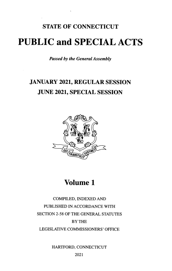 handle is hein.ssl/ssct0473 and id is 1 raw text is: 




STATE OF CONNECTICUT


PUBLIC and SPECIAL ACTS


          Passed by the General Assembly




    JANUARY  2021, REGULAR SESSION

      JUNE 2021, SPECIAL SESSION



















              Volume   1


           COMPILED, INDEXED AND
        PUBLISHED IN ACCORDANCE WITH
      SECTION 2-58 OF THE GENERAL STATUTES
                 BY THE
       LEGISLATIVE COMMISSIONERS' OFFICE



           HARTFORD, CONNECTICUT
                  2021


