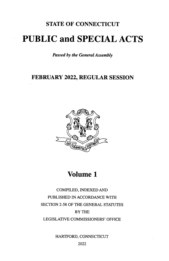 handle is hein.ssl/ssct0476 and id is 1 raw text is: 




STATE OF  CONNECTICUT


PUBLIC and SPECIAL ACTS


          Passed by the General Assembly




   FEBRUARY   2022, REGULAR SESSION















                 ANSr,





               Volume  1


           COMPILED, INDEXED AND
        PUBLISHED IN ACCORDANCE WITH
      SECTION 2-58 OF THE GENERAL STATUTES
                 BY THE
       LEGISLATIVE COMMISSIONERS' OFFICE



           HARTFORD, CONNECTICUT
                  2022


