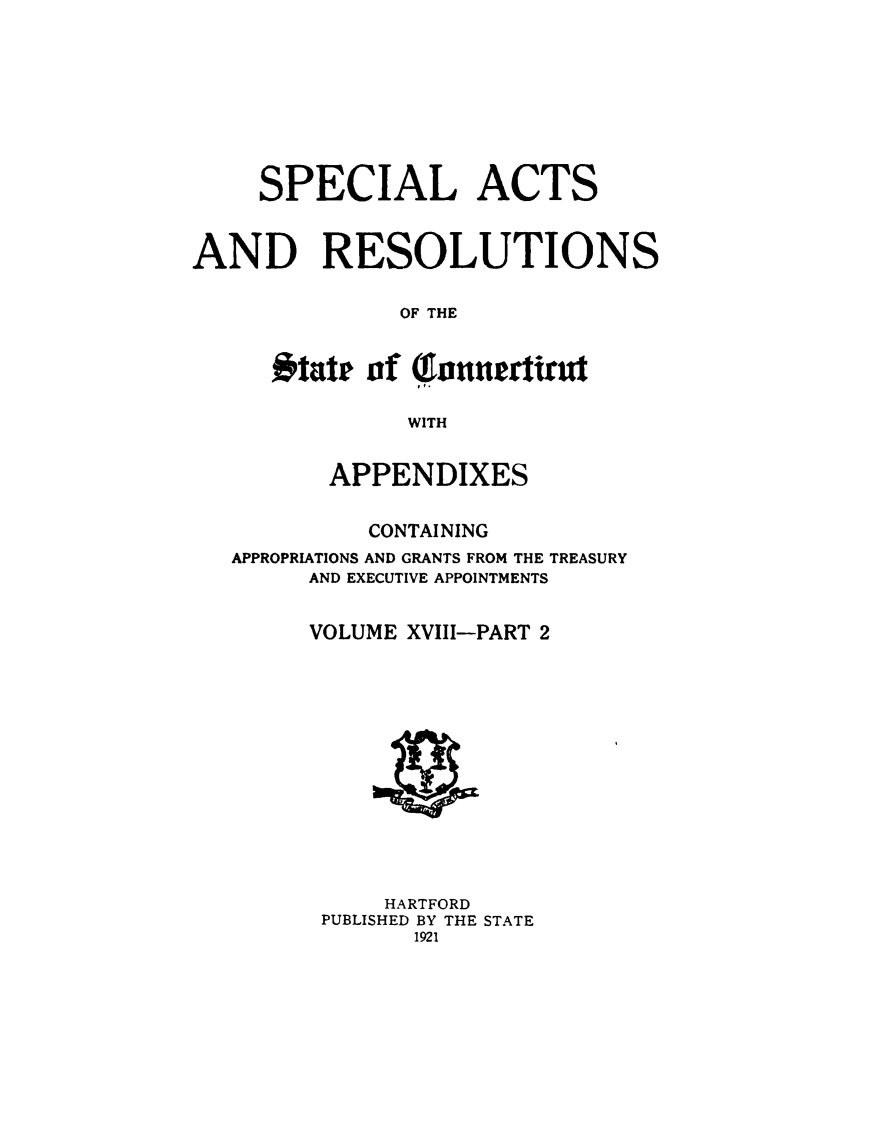 handle is hein.ssl/ssct0999 and id is 1 raw text is: 










     SPECIAL ACTS



AND RESOLUTIONS


               OF THE



      #tate of Qhntnertiut


               WITH


          APPENDIXES


            CONTAINING
   APPROPRIATIONS AND GRANTS FROM THE TREASURY
        AND EXECUTIVE APPOINTMENTS


        VOLUME XVIII-PART 2


    HARTFORD
PUBLISHED BY THE STATE
       1921


