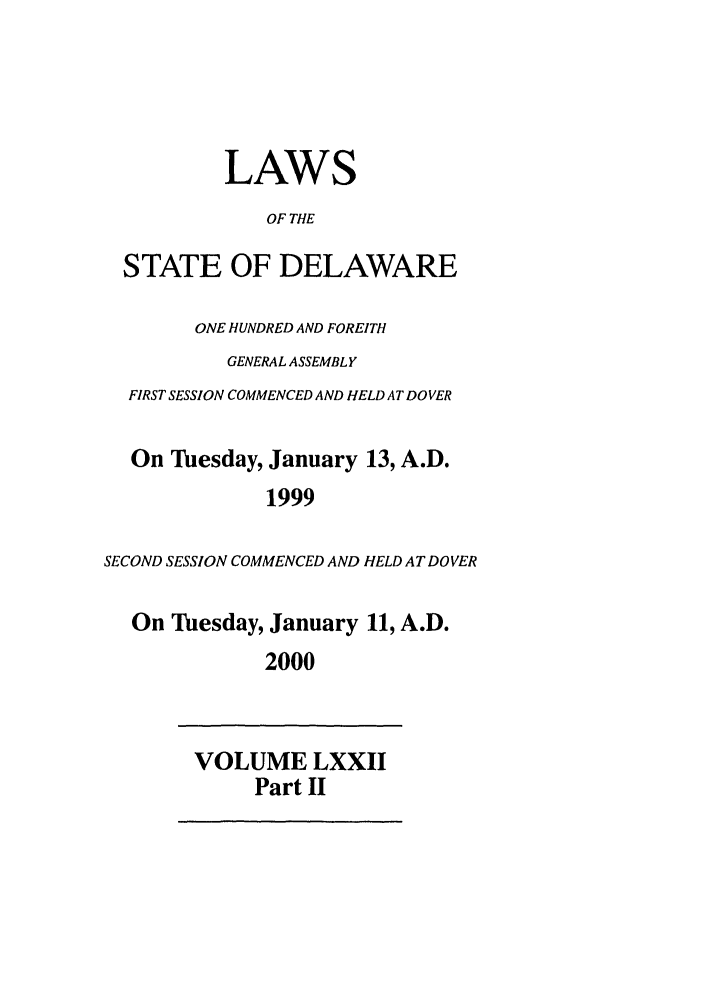 handle is hein.ssl/ssde0002 and id is 1 raw text is: LAWS
OF THE
STATE OF DELAWARE
ONE HUNDRED AND FOREITH
GENERAL ASSEMBLY
FIRST SESSION COMMENCED AND HELD AT DOVER
On Tuesday, January 13, A.D.
1999
SECOND SESSION COMMENCED AND HELD AT DOVER
On Tuesday, January 11, A.D.
2000
VOLUME LXXII
Part II


