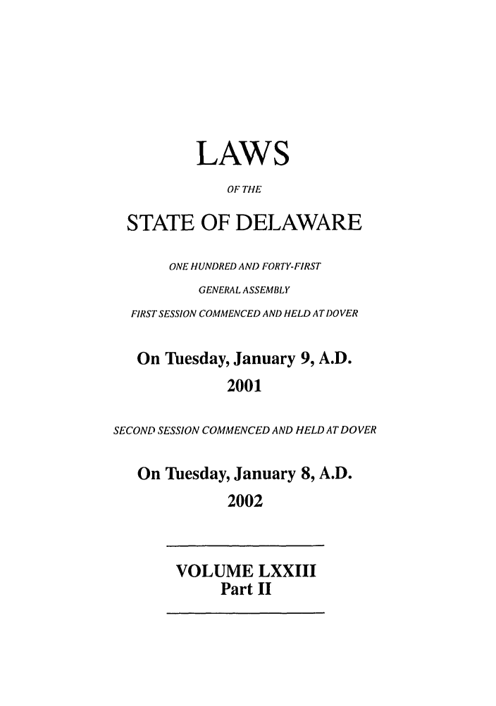 handle is hein.ssl/ssde0004 and id is 1 raw text is: LAWS
OF THE
STATE OF DELAWARE
ONE HUNDRED AND FORTY-FIRST
GENERAL ASSEMBLY
FIRST SESSION COMMENCED AND HELD AT DOVER
On Tuesday, January 9, A.D.
2001
SECOND SESSION COMMENCED AND HELD AT DOVER
On Tuesday, January 8, A.D.
2002

VOLUME LXXIII
Part II



