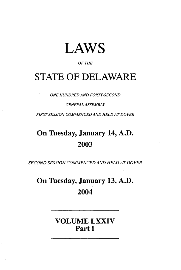 handle is hein.ssl/ssde0005 and id is 1 raw text is: LAWS
OF THE
STATE OF DELAWARE
ONE HUNDRED AND FORTY-SECOND
GENERAL ASSEMBLY
FIRST SESSION COMMENCED AND HELD AT DOVER
On Tuesday, January 14, A.D.
2003
SECOND SESSION COMMENCED AND HELD AT DOVER
On Tuesday, January 13, A.D.
2004

VOLUME LXXIV
Part I


