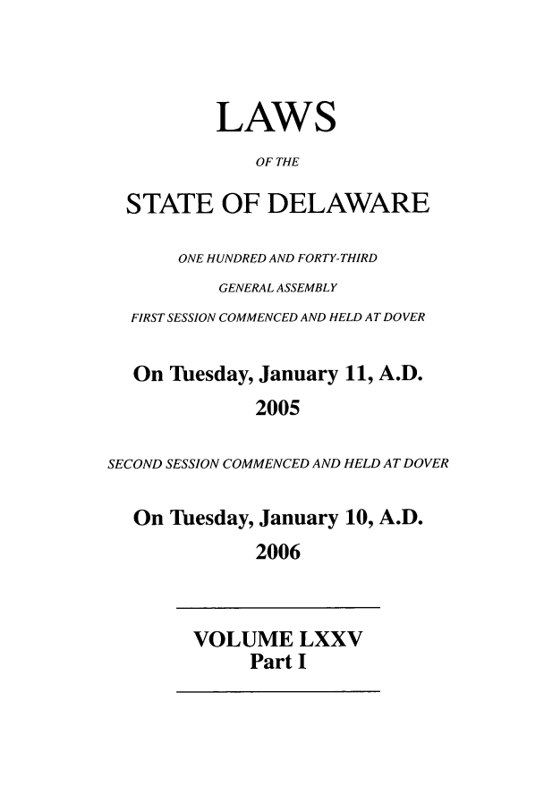 handle is hein.ssl/ssde0009 and id is 1 raw text is: LAWS
OF THE
STATE OF DELAWARE
ONE HUNDRED AND FORTY-THIRD
GENERAL ASSEMBLY
FIRST SESSION COMMENCED AND HELD AT DOVER
On Tuesday, January 11, A.D.
2005
SECOND SESSION COMMENCED AND HELD AT DOVER
On Tuesday, January 10, A.D.
2006

VOLUME LXXV
Part I


