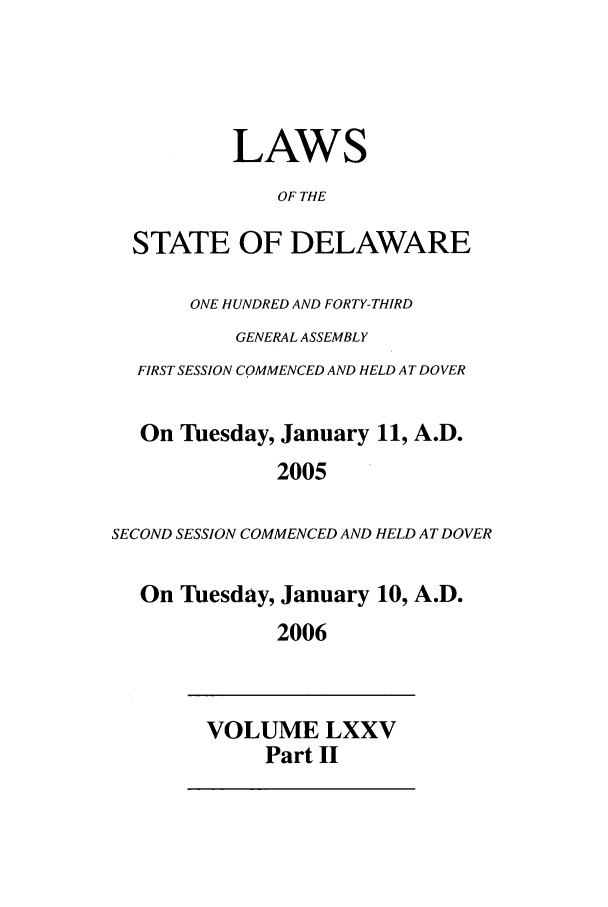 handle is hein.ssl/ssde0010 and id is 1 raw text is: LAWS
OF THE
STATE OF DELAWARE
ONE HUNDRED AND FORTY-THIRD
GENERAL ASSEMBLY
FIRST SESSION COMMENCED AND HELD AT DOVER
On Tuesday, January 11, A.D.
2005
SECOND SESSION COMMENCED AND HELD AT DOVER
On Tuesday, January 10, A.D.
2006
VOLUME LXXV
Part II


