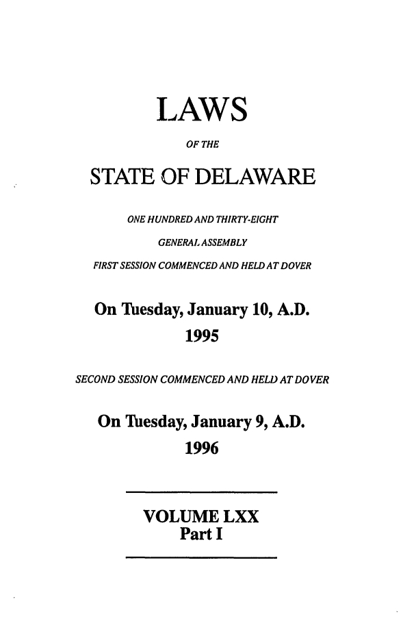 handle is hein.ssl/ssde0011 and id is 1 raw text is: LAWS
OF THE
STATE OF DELAWARE
ONE HUNDRED AND THIRTY-EIGHT
GENERAL ASSEMBLY
FIRST SESSION COMMENCED AND HELD AT DOVER
On Tuesday, January 10, A.D.
1995
SECOND SESSION COMMENCED AND HELD AT DOVER
On Tuesday, January 9, A.D.
1996
VOLUME LXX
Part I


