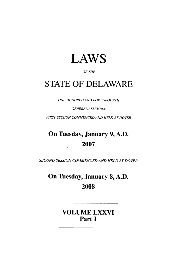 handle is hein.ssl/ssde0015 and id is 1 raw text is: LAWS
OF THE
STATE OF DELAWARE
ONE HUNDRED AND FORTY-FOURTH
GENERAL ASSEMBLY
FIRST SESSION COMMENCED AND HELD AT DOVER
On Tuesday, January 9, A.D.
2007
SECOND SESSION COMMENCED AND HELD AT DOVER
On Tuesday, January 8, A.D.
2008
VOLUME LXXVI
Part I


