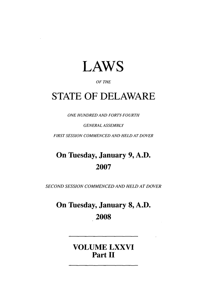 handle is hein.ssl/ssde0016 and id is 1 raw text is: LAWS
OF THE
STATE OF DELAWARE
ONE HUNDRED AND FORTY-FOURTH
GENERAL ASSEMBLY
FIRST SESSION COMMENCED AND HELD AT DOVER
On Tuesday, January 9, A.D.
2007
SECOND SESSION COMMENCED AND HELD AT DOVER
On Tuesday, January 8, A.D.
2008

VOLUME LXXVI
Part II


