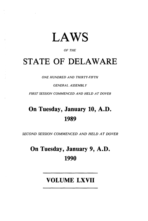 handle is hein.ssl/ssde0017 and id is 1 raw text is: LAWS
OF THE
STATE OF DELAWARE
ONE HUNDRED AND THIRTY-FIFTH
GENERAL A SSEMBL Y
FIRST SESSION COMMENCED AND HELD A T DOVER
On Tuesday, January 10, A.D.
1989
SECOND SESSION COMMENCED AND HELD A T DOVER
On Tuesday, January 9, A.D.
1990

VOLUME LXVII


