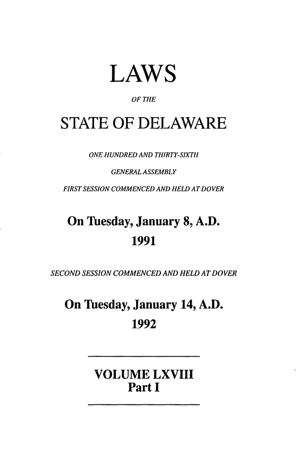 handle is hein.ssl/ssde0018 and id is 1 raw text is: LAWS
OF THE
STATE OF DELAWARE
ONE HUNDRED AND THIRTY-SIXTH
GENERAL ASSEMBLY
FIRST SESSION COMMENCED AND HELD AT DOVER
On Tuesday, January 8, A.D.
1991
SECOND SESSION COMMENCED AND HELD AT DOVER
On Tuesday, January 14, A.D.
1992
VOLUME LXVIII
Part I


