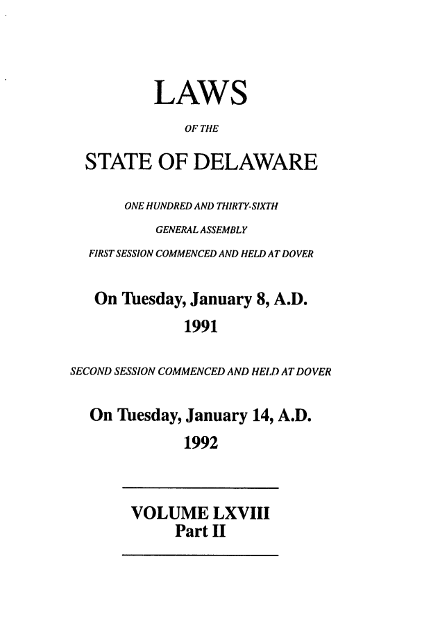 handle is hein.ssl/ssde0019 and id is 1 raw text is: LAWS
OF THE
STATE OF DELAWARE
ONE HUNDRED AND THIRTY-SIXTH
GENERAL ASSEMBLY
FIRST SESSION COMMENCED AND HELD AT DOVER
On Tuesday, January 8, A.D.
1991
SECOND SESSION COMMENCED AND HELD AT DOVER
On lesday, January 14, A.D.
1992
VOLUME LXVIII
Part II


